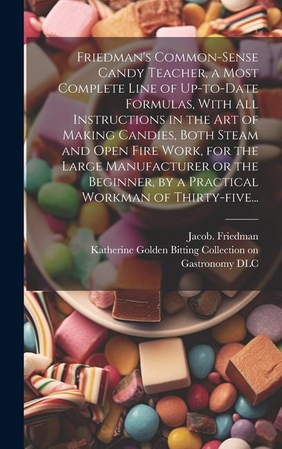 Friedman's Common-sense Candy Teacher, a Most Complete Line of Up-to-date Formulas, With All Instructions in the Art of Making Candies, Both Steam and Open Fire Work, for the Large Manufacturer or the Beginner, by a Practical Workman of Thirty-five...