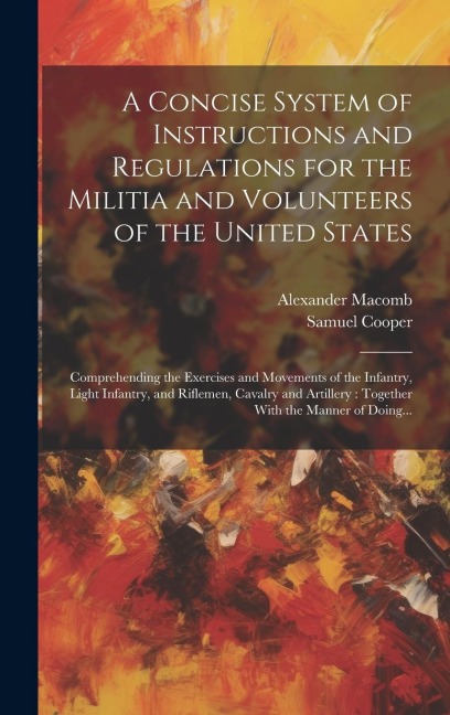 A Concise System of Instructions and Regulations for the Militia and Volunteers of the United States: Comprehending the Exercises and Movements of the Infantry, Light Infantry, and Riflemen, Cavalry and Artillery: Together With the Manner of Doing...