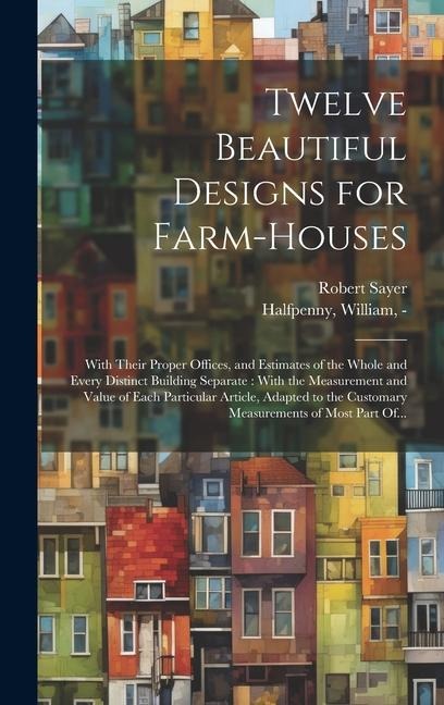 Twelve Beautiful Designs for Farm-houses: With Their Proper Offices, and Estimates of the Whole and Every Distinct Building Separate: With the Measurement and Value of Each Particular Article, Adapted to the Customary Measurements of Most Part Of...