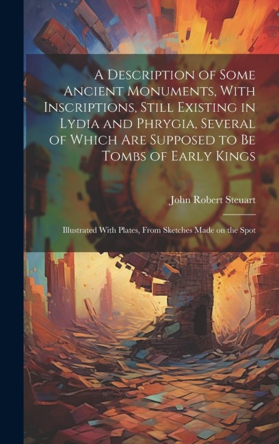 A Description of Some Ancient Monuments, With Inscriptions, Still Existing in Lydia and Phrygia, Several of Which Are Supposed to Be Tombs of Early Kings: Illustrated With Plates, From Sketches Made on the Spot