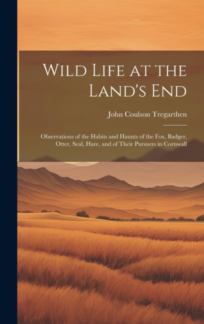 Wild Life at the Lands End: Observations of the Habits and Haunts of the Fox, Badger, Otter, Seal, Hare, and of Their Pursuers in Cornwall