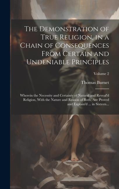 The Demonstration of True Religion, in a Chain of Consequences From Certain and Undeniable Principles: Wherein the Necessity and Certainty of Natural and Reveal'd Religion, With the Nature and Reason of Both, Are Proved and Explain'd ... in Sixteen...; Vo