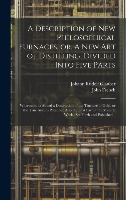 A Description of New Philosophical Furnaces, or, A New Art of Distilling, Divided Into Five Parts: Whereunto is Added a Description of the Tincture of