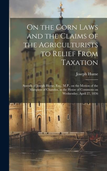 On the Corn Laws and the Claims of the Agriculturists to Relief From Taxation [microform]: Speech of Joseph Hume, Esq., M.P., on the Motion of the Mar