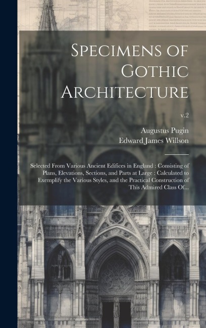Specimens of Gothic Architecture: Selected From Various Ancient Edifices in England: Consisting of Plans, Elevations, Sections, and Parts at Large: Ca