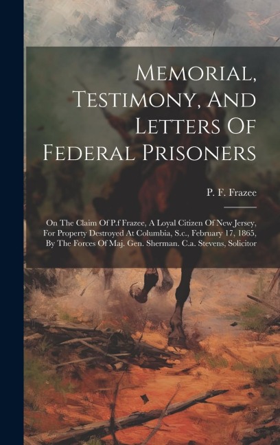 Memorial, Testimony, And Letters Of Federal Prisoners: On The Claim Of P.f Frazee, A Loyal Citizen Of New Jersey, For Property Destroyed At Columbia, S.c., February 17, 1865, By The Forces Of Maj. Gen. Sherman. C.a. Stevens, Solicitor