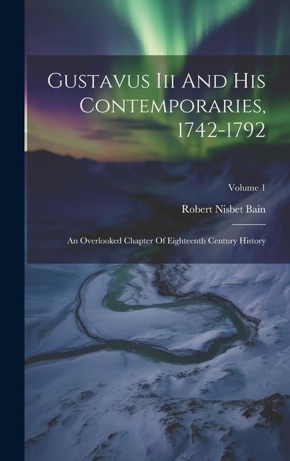 Gustavus Iii And His Contemporaries, 1742-1792: An Overlooked Chapter Of Eighteenth Century History; Volume 1