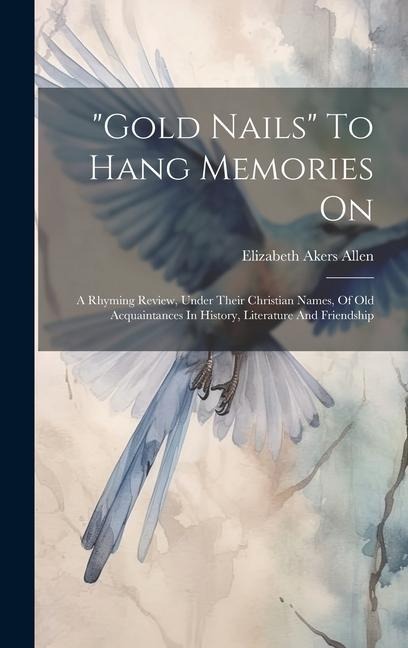 gold Nails To Hang Memories On: A Rhyming Review, Under Their Christian Names, Of Old Acquaintances In History, Literature And Friendship