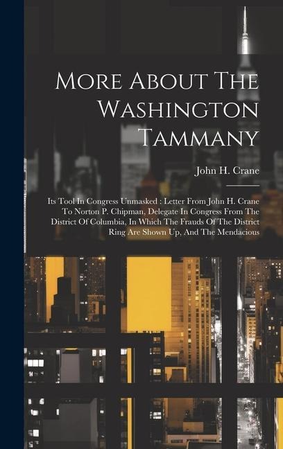More About The Washington Tammany: Its Tool In Congress Unmasked: Letter From John H. Crane To Norton P. Chipman, Delegate In Congress From The District Of Columbia, In Which The Frauds Of The District Ring Are Shown Up, And The Mendacious