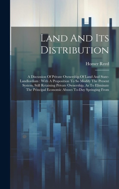 Land And Its Distribution: A Discussion Of Private Ownership Of Land And State-landlordism: With A Proposition To So Modify The Present System, Still Retaining Private Ownership, As To Eliminate The Principal Economic Abuses To-day Springing From