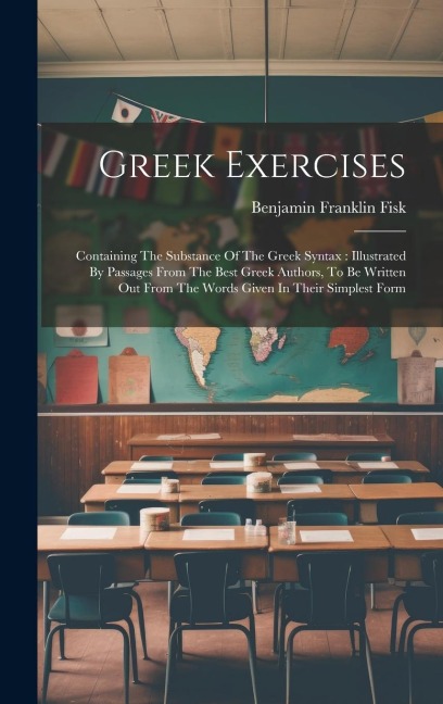 Greek Exercises: Containing The Substance Of The Greek Syntax: Illustrated By Passages From The Best Greek Authors, To Be Written Out From The Words Given In Their Simplest Form