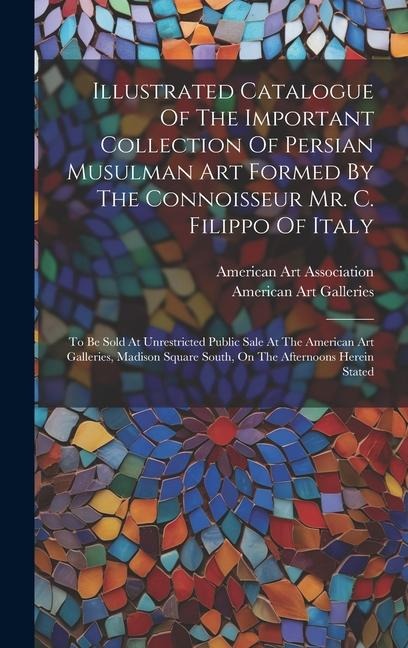 Illustrated Catalogue Of The Important Collection Of Persian Musulman Art Formed By The Connoisseur Mr. C. Filippo Of Italy: To Be Sold At Unrestricte