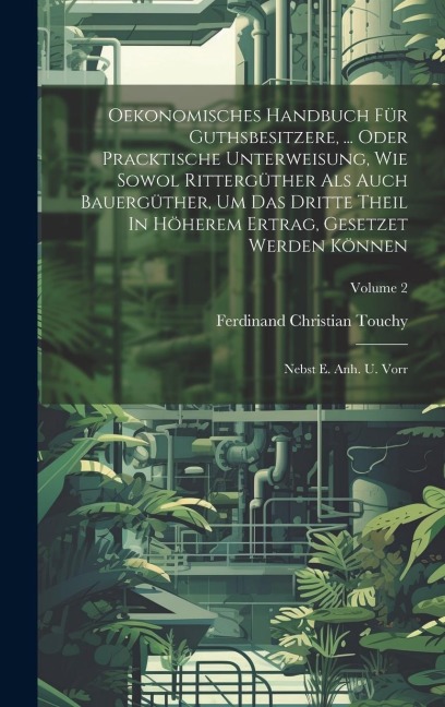 Oekonomisches Handbuch Für Guthsbesitzere, ... Oder Pracktische Unterweisung, Wie Sowol Rittergüther Als Auch Bauergüther, Um Das Dritte Theil In Höherem Ertrag, Gesetzet Werden Können: Nebst E. Anh. U. Vorr; Volume 2