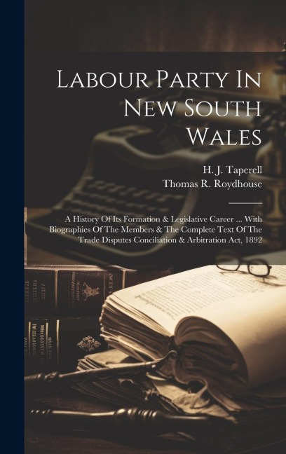 Labour Party In New South Wales: A History Of Its Formation & Legislative Career ... With Biographies Of The Members & The Complete Text Of The Trade Disputes Conciliation & Arbitration Act, 1892
