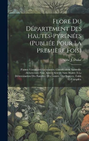 Flore Du Département Des Hautes-pyrénées (publiée Pour La Première Fois): Plantes Vasculaires Spontanées. Classification Naturelle, Dichotomies Pour Arriver Seul Et Sans Maitre À La Détermination Des Familles, Des Genres, Des Espèces, Table Complète