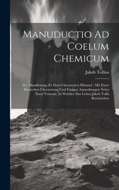 Manuductio Ad Coelum Chemicum: D.i. Handleitung Zu Dem Chemischen Himmel: Mit Einer Deutschen Übersetzung Und Einigen Anmerkungen Nebst Einer Vorrede, In Welcher Das Leben Jakob Tollii Beschrieben