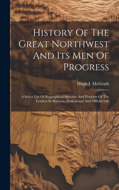History Of The Great Northwest And Its Men Of Progress: A Select List Of Biographical Sketches And Portraits Of The Leaders In Business, Professional And Official Life