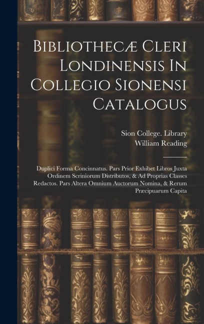 Bibliothecæ Cleri Londinensis In Collegio Sionensi Catalogus: Duplici Forma Concinnatus. Pars Prior Exhibet Libros Juxta Ordinem Scriniorum Distributos, & Ad Proprias Classes Redactos. Pars Altera Omnium Auctorum Nomina, & Rerum Præcipuarum Capita