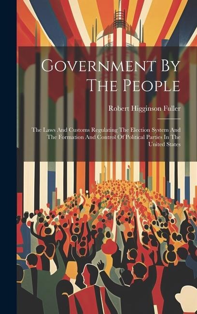 Government By The People: The Laws And Customs Regulating The Election System And The Formation And Control Of Political Parties In The United States