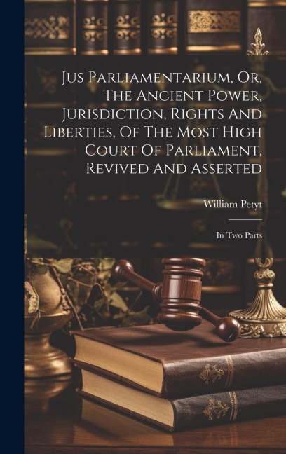 Jus Parliamentarium, Or, The Ancient Power, Jurisdiction, Rights And Liberties, Of The Most High Court Of Parliament, Revived And Asserted: In Two Parts
