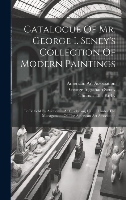 Catalogue Of Mr. George I. Seney's Collection Of Modern Paintings: To Be Sold By Auction ... At Chickering Hall ... Under The Management Of The American Art Association