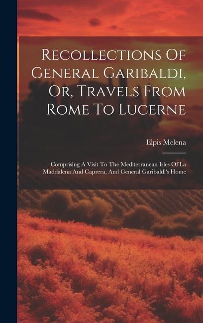 Recollections Of General Garibaldi, Or, Travels From Rome To Lucerne: Comprising A Visit To The Mediterranean Isles Of La Maddalena And Caprera, And General Garibaldis Home