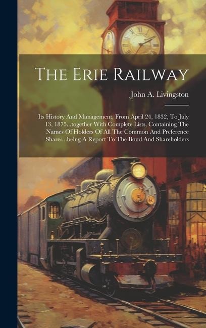 The Erie Railway: Its History And Management, From April 24, 1832, To July 13, 1875...together With Complete Lists, Containing The Names Of Holders Of All The Common And Preference Shares...being A Report To The Bond And Shareholders
