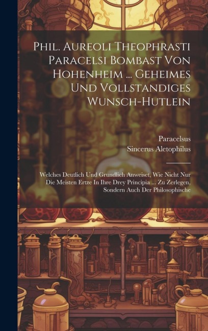 Phil. Aureoli Theophrasti Paracelsi Bombast Von Hohenheim ... Geheimes Und Vollstandiges Wunsch-hutlein: Welches Deutlich Und Grundlich Anweiset, Wie Nicht Nur Die Meisten Ertze In Ihre Drey Principia ... Zu Zerlegen, Sondern Auch Der Philosophische