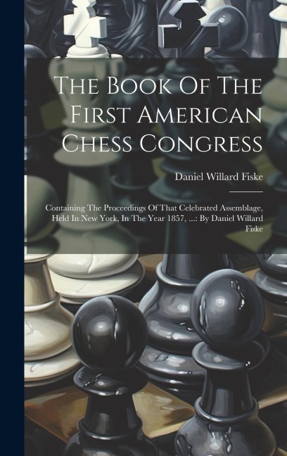 The Book Of The First American Chess Congress: Containing The Proceedings Of That Celebrated Assemblage, Held In New York, In The Year 1857, ...: By Daniel Willard Fiske