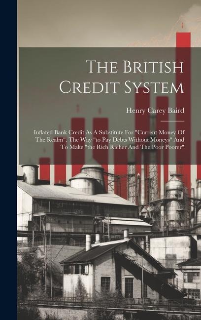 The British Credit System: Inflated Bank Credit As A Substitute For current Money Of The Realm. The Way to Pay Debts Without Moneys And To Make the Rich Richer And The Poor Poorer