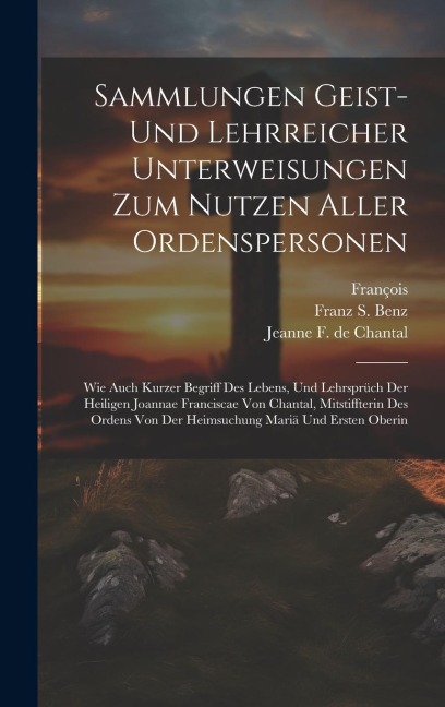 Sammlungen Geist- Und Lehrreicher Unterweisungen Zum Nutzen Aller Ordenspersonen: Wie Auch Kurzer Begriff Des Lebens, Und Lehrsprüch Der Heiligen Joannae Franciscae Von Chantal, Mitstiffterin Des Ordens Von Der Heimsuchung Mariä Und Ersten Oberin
