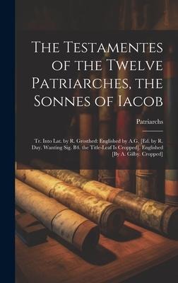 The Testamentes of the Twelve Patriarches, the Sonnes of Iacob: Tr. Into Lat. by R. Grosthed: Englished by A.G. [Ed. by R. Day. Wanting Sig. B4. the Title-Leaf Is Cropped]. Englished [By A. Gilby. Cropped]