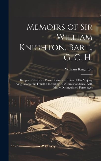 Memoirs of Sir William Knighton, Bart., G. C. H.: Keeper of the Privy Purse During the Reign of His Majesty King George the Fourth: Including His Corr