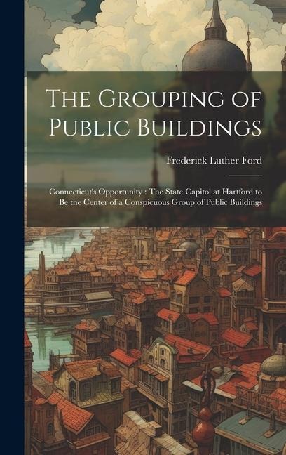The Grouping of Public Buildings: Connecticut's Opportunity: The State Capitol at Hartford to Be the Center of a Conspicuous Group of Public Buildings