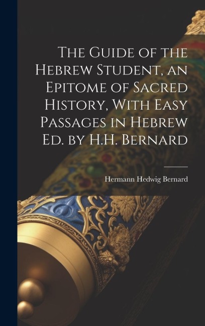 The Guide of the Hebrew Student, an Epitome of Sacred History, With Easy Passages in Hebrew Ed. by H.H. Bernard