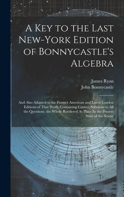 A Key to the Last New-York Edition of Bonnycastles Algebra: And Also Adapted to the Former American and Latest London Editions of That Work: Containi
