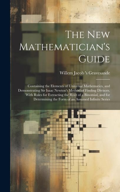 The New Mathematician's Guide: Containing the Elements of Universal Mathematics, and Demonstrating Sir Isaac Newton's Method of Finding Divisors. With Rules for Extracting the Root of a Binomial, and for Determining the Form of an Assumed Infinite Series