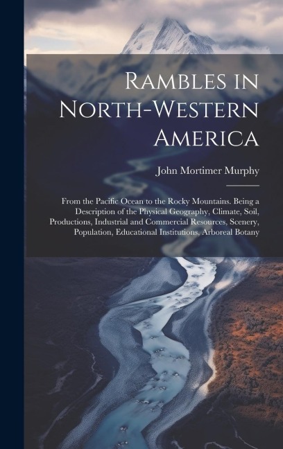 Rambles in North-Western America: From the Pacific Ocean to the Rocky Mountains. Being a Description of the Physical Geography, Climate, Soil, Productions, Industrial and Commercial Resources, Scenery, Population, Educational Institutions, Arboreal Botany