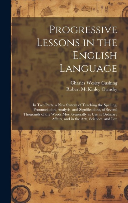 Progressive Lessons in the English Language: In Two Parts. a New System of Teaching the Spelling, Pronunciation, Analysis, and Significations, of Several Thousands of the Words Most Generally in Use in Ordinary Affairs, and in the Arts, Sciences, and Lite
