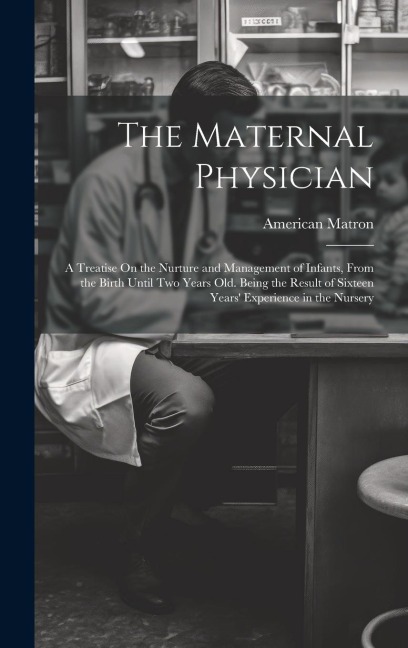 The Maternal Physician: A Treatise On the Nurture and Management of Infants, From the Birth Until Two Years Old. Being the Result of Sixteen Years Experience in the Nursery