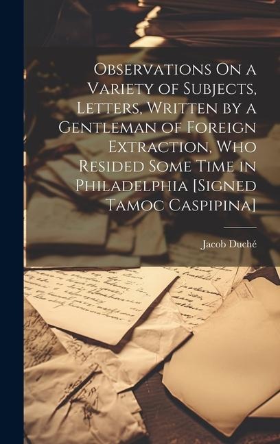 Observations On a Variety of Subjects, Letters, Written by a Gentleman of Foreign Extraction, Who Resided Some Time in Philadelphia [Signed Tamoc Casp