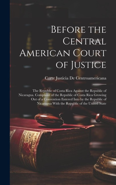 Before the Central American Court of Justice: The Republic of Costa Rica Against the Republic of Nicaragua. Complaint of the Republic of Costa Rica Growing Out of a Convention Entered Into by the Republic of Nicaragua With the Republic of the United State