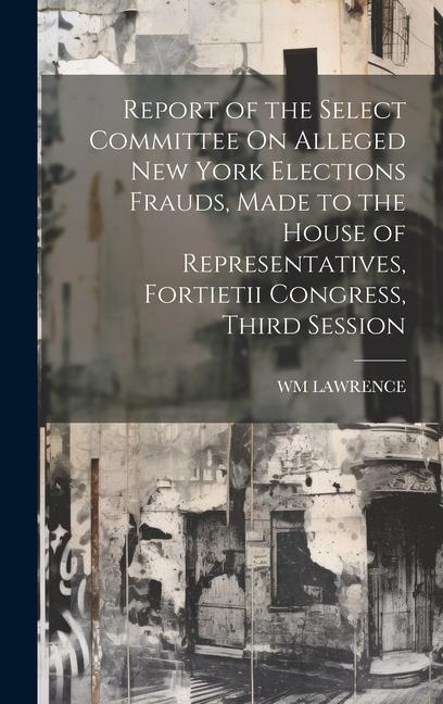 Report of the Select Committee On Alleged New York Elections Frauds, Made to the House of Representatives, Fortietii Congress, Third Session