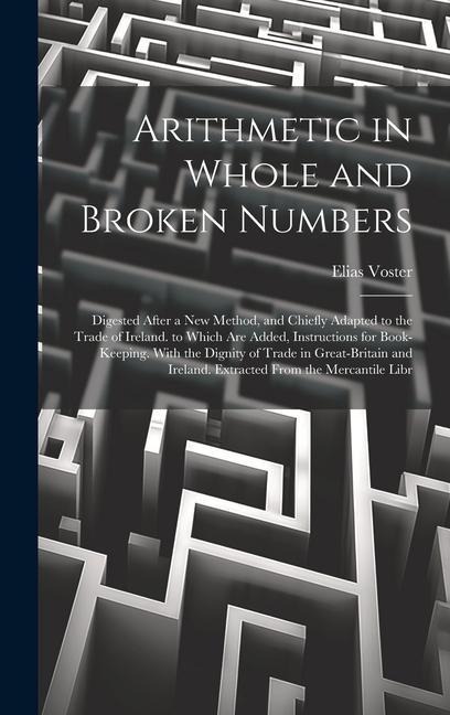 Arithmetic in Whole and Broken Numbers: Digested After a New Method, and Chiefly Adapted to the Trade of Ireland. to Which Are Added, Instructions for