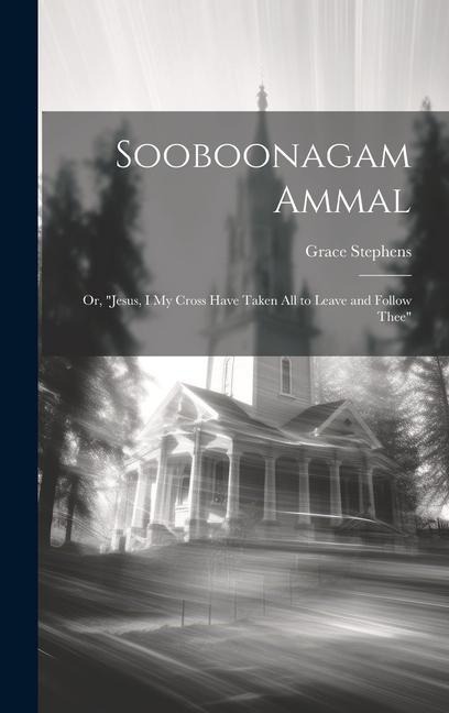 Sooboonagam Ammal: Or, "Jesus, I My Cross Have Taken All to Leave and Follow Thee"