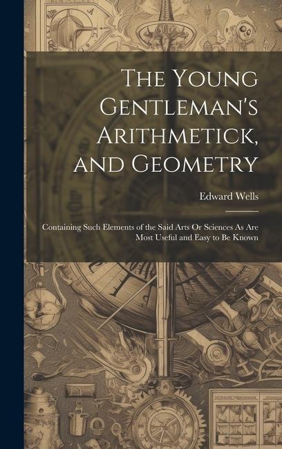 The Young Gentlemans Arithmetick, and Geometry: Containing Such Elements of the Said Arts Or Sciences As Are Most Useful and Easy to Be Known