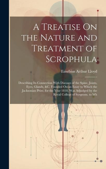 A Treatise On the Nature and Treatment of Scrophula: Describing Its Connection With Diseases of the Spine, Joints, Eyes, Glands, &c. Founded On an Ess