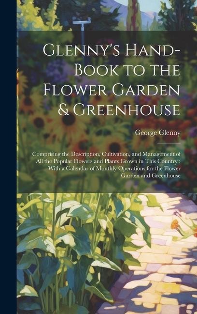 Glenny's Hand-Book to the Flower Garden & Greenhouse: Comprising the Description, Cultivation, and Management of All the Popular Flowers and Plants Gr