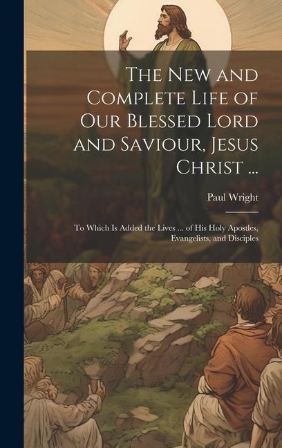 The New and Complete Life of Our Blessed Lord and Saviour, Jesus Christ ...: To Which Is Added the Lives ... of His Holy Apostles, Evangelists, and Di