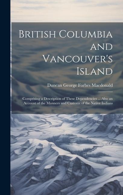 British Columbia and Vancouvers Island: Comprising a Description of These Dependencies ... Also an Account of the Manners and Customs of the Native I